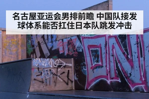 名古屋亚运会男排前瞻 中国队接发球体系能否扛住日本队跳发冲击